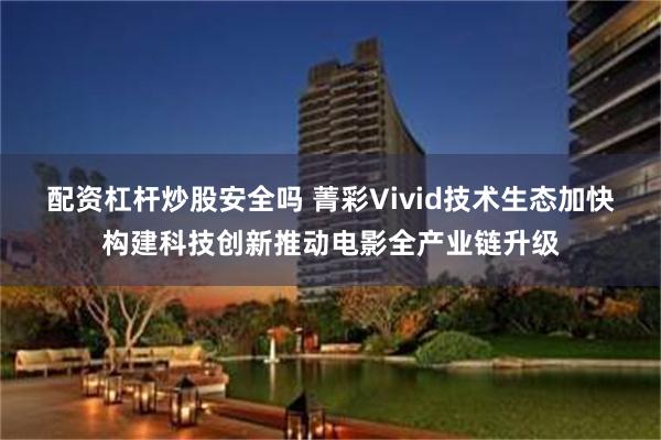 配资杠杆炒股安全吗 菁彩Vivid技术生态加快构建科技创新推动电影全产业链升级