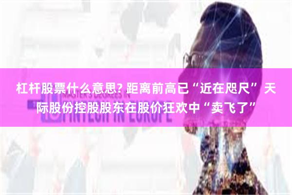 杠杆股票什么意思? 距离前高已“近在咫尺” 天际股份控股股东在股价狂欢中“卖飞了”