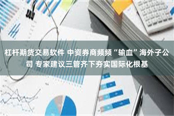 杠杆期货交易软件 中资券商频频“输血”海外子公司 专家建议三管齐下夯实国际化根基