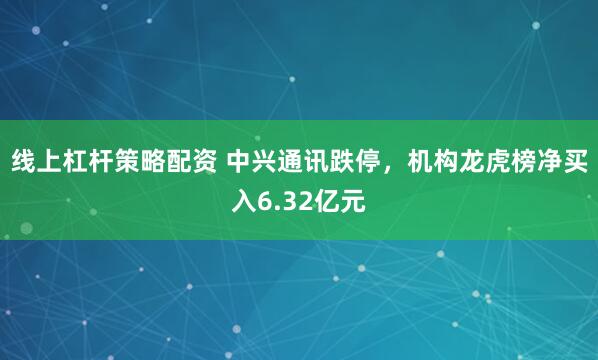 线上杠杆策略配资 中兴通讯跌停，机构龙虎榜净买入6.32亿元